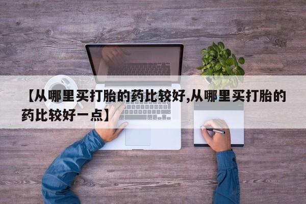 打胎药货到付款【从哪里买打胎的药比较好,从哪里买打胎的药比较好一点】