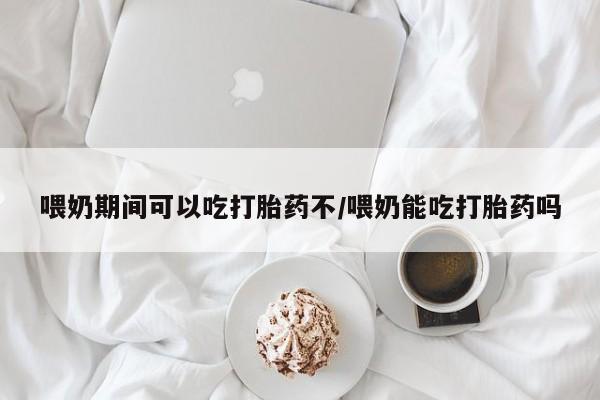 打胎药货到付款喂奶期间可以吃打胎药不/喂奶能吃打胎药吗