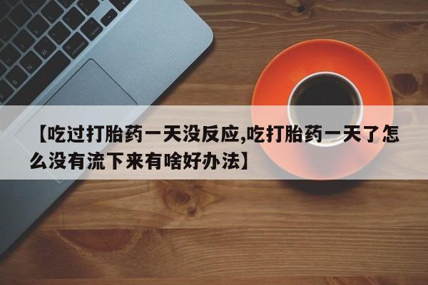 打胎药货到付款【吃过打胎药一天没反应,吃打胎药一天了怎么没有流下来有啥好办法】
