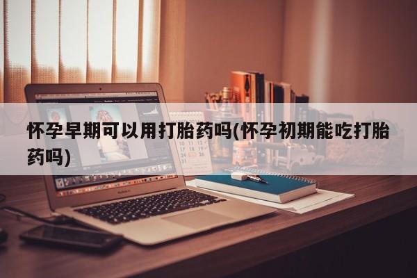 打胎药货到付款怀孕早期可以用打胎药吗(怀孕初期能吃打胎药吗)