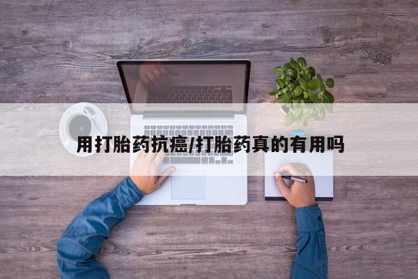 打胎药货到付款用打胎药抗癌/打胎药真的有用吗