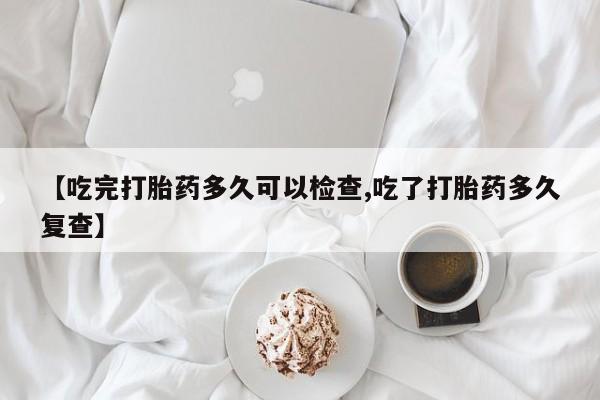 打胎药货到付款【吃完打胎药多久可以检查,吃了打胎药多久复查】