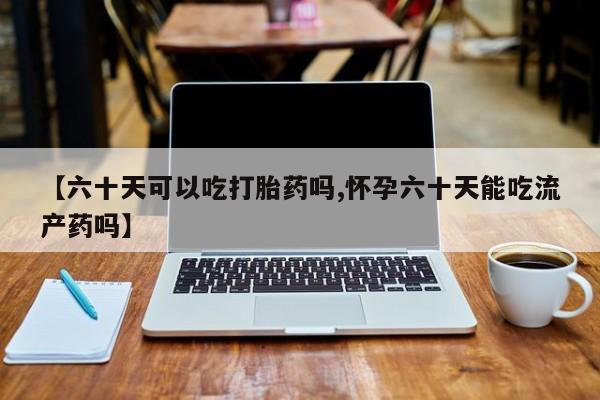 打胎药货到付款【六十天可以吃打胎药吗,怀孕六十天能吃流产药吗】