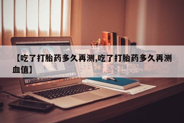 打胎药货到付款【吃了打胎药多久再测,吃了打胎药多久再测血值】