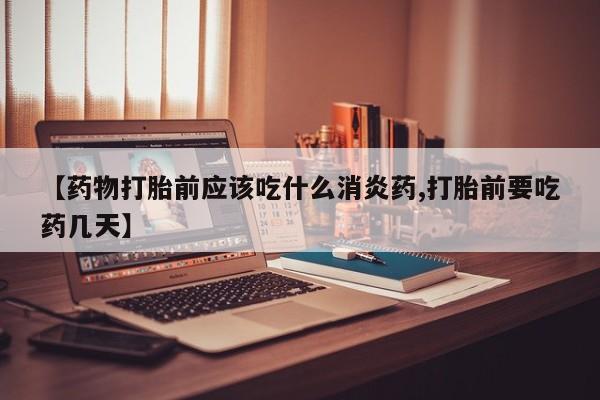 打胎药货到付款【药物打胎前应该吃什么消炎药,打胎前要吃药几天】