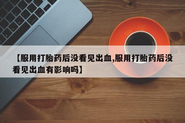 打胎药货到付款【服用打胎药后没看见出血,服用打胎药后没看见出血有影响吗】