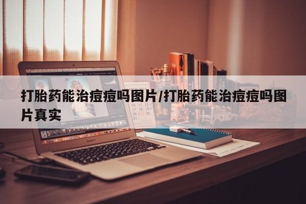 打胎药货到付款打胎药能治痘痘吗图片/打胎药能治痘痘吗图片真实