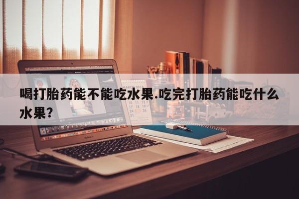 打胎药货到付款喝打胎药能不能吃水果.吃完打胎药能吃什么水果?
