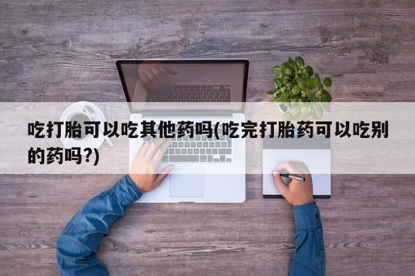 打胎药货到付款吃打胎可以吃其他药吗(吃完打胎药可以吃别的药吗?)