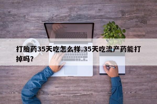 打胎药货到付款打胎药35天吃怎么样.35天吃流产药能打掉吗？