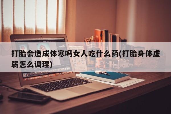 打胎药货到付款打胎会造成体寒吗女人吃什么药(打胎身体虚弱怎么调理)