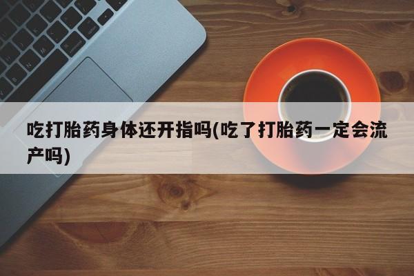 打胎药货到付款吃打胎药身体还开指吗(吃了打胎药一定会流产吗)