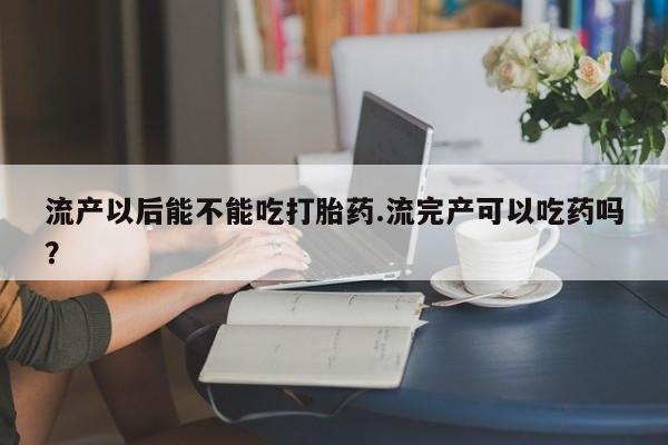 打胎药货到付款流产以后能不能吃打胎药.流完产可以吃药吗？