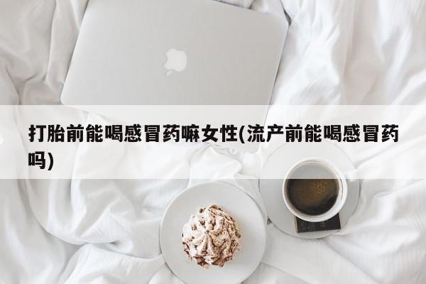 打胎药货到付款打胎前能喝感冒药嘛女性(流产前能喝感冒药吗)