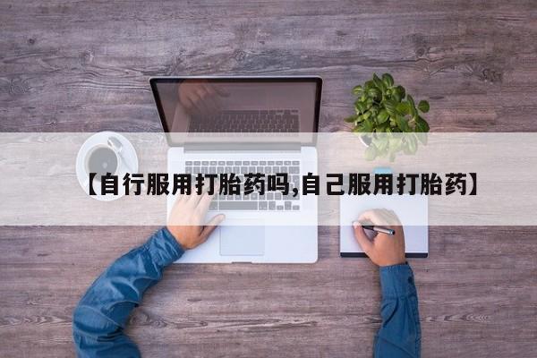 打胎药货到付款【自行服用打胎药吗,自己服用打胎药】