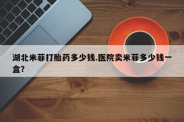 打胎药货到付款湖北米菲打胎药多少钱.医院卖米菲多少钱一盒？