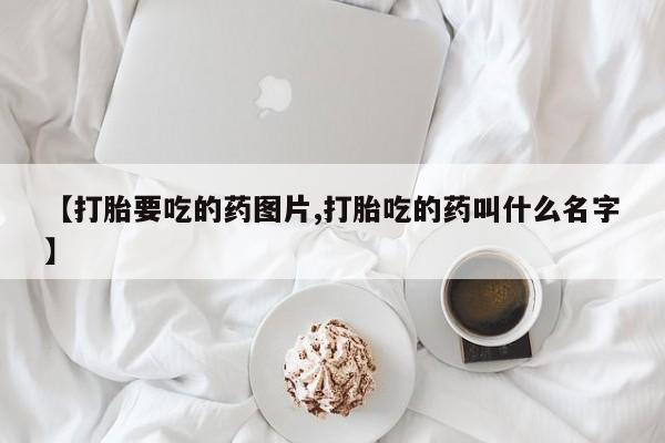 打胎药货到付款【打胎要吃的药图片,打胎吃的药叫什么名字】