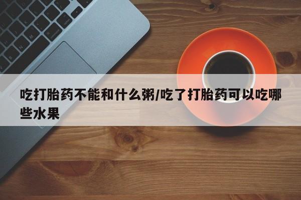 打胎药货到付款吃打胎药不能和什么粥/吃了打胎药可以吃哪些水果