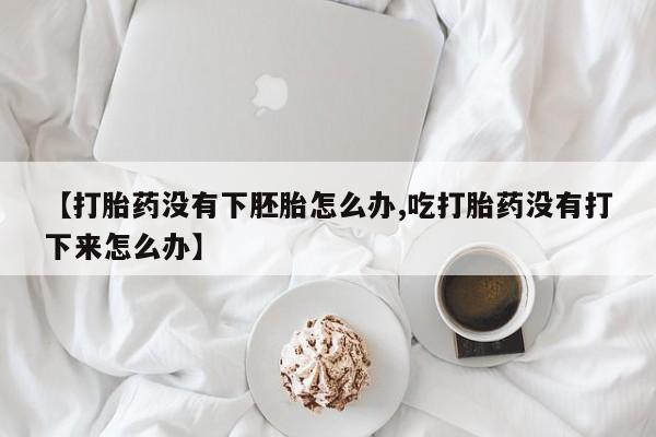 打胎药货到付款【打胎药没有下胚胎怎么办,吃打胎药没有打下来怎么办】
