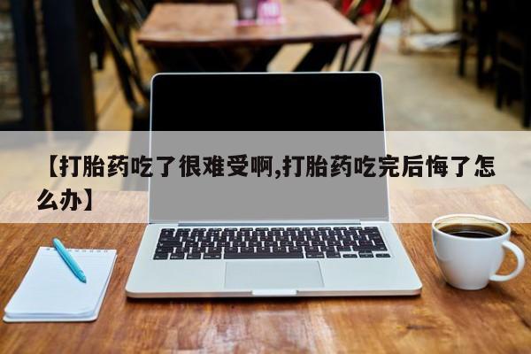 打胎药货到付款【打胎药吃了很难受啊,打胎药吃完后悔了怎么办】