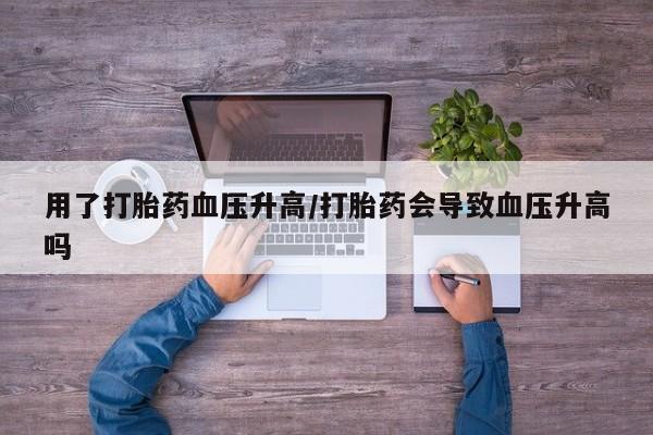 打胎药货到付款用了打胎药血压升高/打胎药会导致血压升高吗