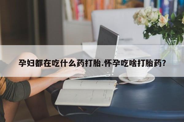 打胎药货到付款孕妇都在吃什么药打胎.怀孕吃啥打胎药？