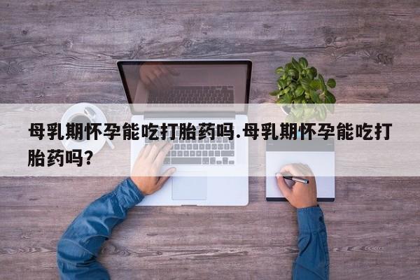 打胎药货到付款母乳期怀孕能吃打胎药吗.母乳期怀孕能吃打胎药吗？